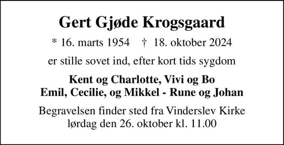 Gert Gjøde Krogsgaard
* 16. marts 1954    &#x271d; 18. oktober 2024
er stille sovet ind, efter kort tids sygdom
Kent og Charlotte, Vivi og Bo Emil, Cecilie, og Mikkel - Rune og Johan
Begravelsen finder sted fra Vinderslev Kirke  lørdag den 26. oktober kl. 11.00