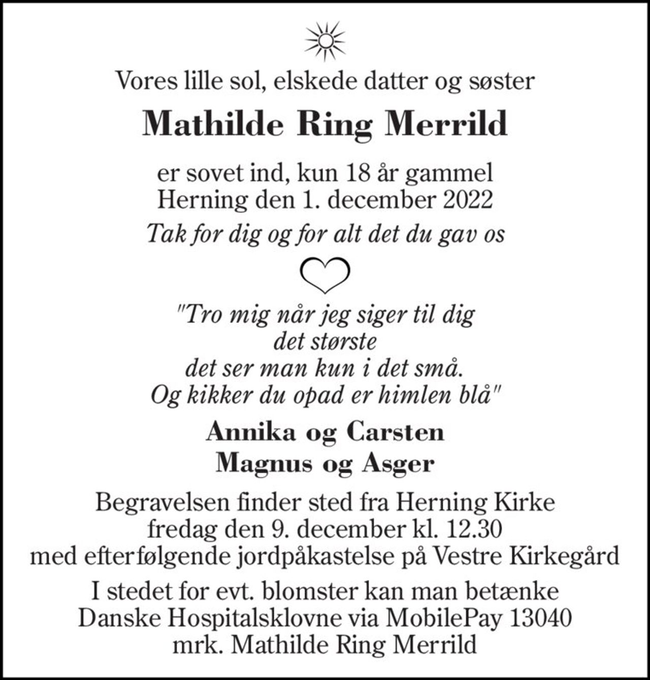 Vores lille sol, elskede datter og søster
Mathilde Ring Merrild
* 27. februar 2004
er sovet ind, kun 18 år gammel Herning den 1. december 2022
Tro mig når jeg siger til dig det største det ser man kun i det små. Og kikker du opad er himlen blå
Annika og Carsten Magnus og Asger
Begravelsen finder sted fra Herning Kirke  fredag den 9. december kl. 12.30  med efterfølgende jordpåkastelse på Vestre Kirkegård
I stedet for evt. blomster kan man betænke Danske Hospitalsklovne via MobilePay 13040 mrk. Mathilde Ring Merrild
I stedet for evt. blomster kan man betænke
					Danske Hospitalsklovne reg.3001,konto3402274786mrk. Mathilde
					Ring Merrild