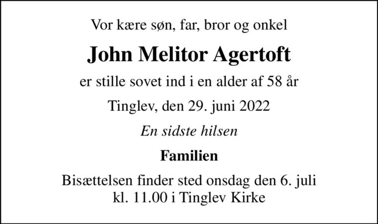 Vor kære søn, far, bror og onkel
John Melitor Agertoft
er stille sovet ind i en alder af 58 år
Tinglev, den 29. juni 2022
En sidste hilsen
Familien
Bisættelsen finder sted onsdag den 6. juli kl. 11.00 i Tinglev Kirke