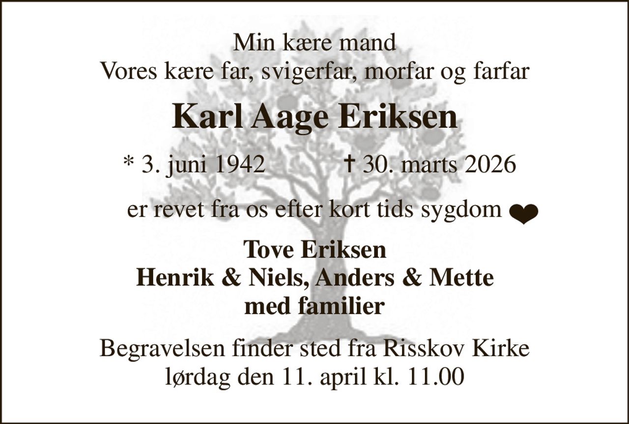 Min kære mand Vores kære far, svigerfar, morfar og farfar 
Karl Aage Eriksen​ 
* 3. juni 1942            ✝​ 30. marts 2026 
er revet fra os efter kort tids sygdom 
Tove Eriksen Henrik & Niels, Anders & Mette med familier 
Begravelsen​ finder sted fra Risskov Kirke​ lørdag den 11. april​ kl. 11.00