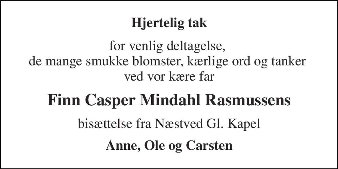 Hjertelig tak 
for venlig deltagelse,  de mange smukke blomster, kærlige ord og tanker  ved vor kære far 
Finn Casper Mindahl Rasmussens 
bisættelse fra Næstved Gl. Kapel 
Anne, Ole og Carsten
