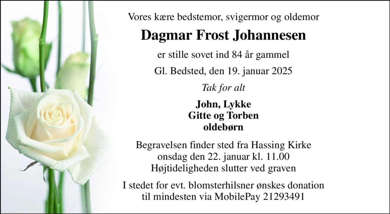 Vores kære bedstemor, svigermor og oldemor 
Dagmar Frost Johannesen 
er stille sovet ind 84 år gammel 
Gl. Bedsted, den 19. januar 2025 
Tak for alt 
John, Lykke Gitte og Torben oldebørn 
Begravelsen​ finder sted fra Hassing Kirke​ onsdag den 22. januar​ kl. 11.00 Højtideligheden slutter ved graven 
I stedet for evt. blomsterhilsner ønskes donation til mindesten via MobilePay 21293491