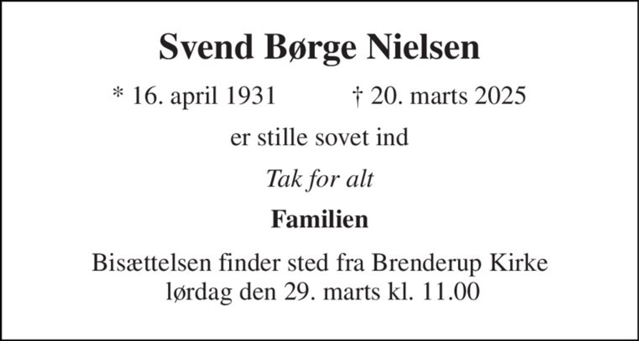 Svend Børge Nielsen 
* 16. april 1931 
† 20. marts 2025 
er stille sovet ind 
Tak for alt 
Familien 
Bisættelsen finder sted fra Brenderup Kirke  lørdag den 29. marts kl. 11.00