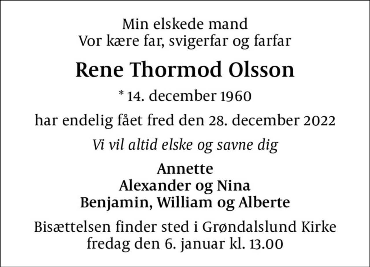 Min elskede mand Vor kære far, svigerfar og farfar
Rene Thormod Olsson
* 14. december 1960
har endelig fået fred den 28. december 2022
Vi vil altid elske og savne dig
Annette Alexander og Nina Benjamin, William og Alberte
Bisættelsen finder sted i Grøndalslund Kirke  fredag den 6. januar kl. 13.00