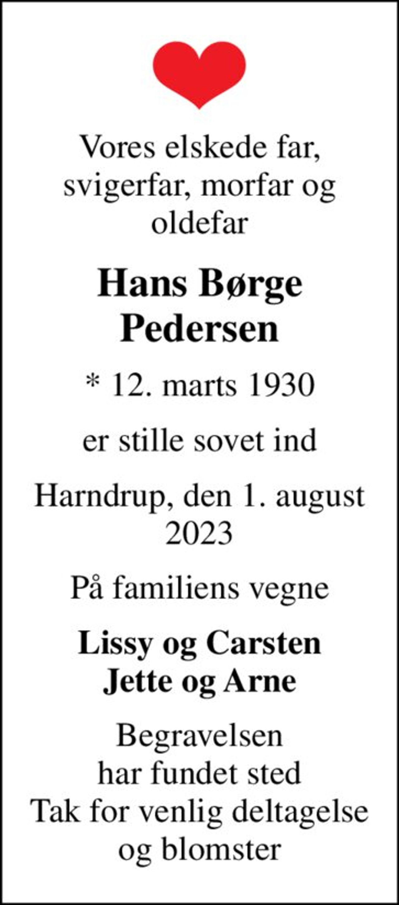 Vores elskede far, svigerfar, morfar og oldefar
Hans Børge Pedersen
* 12. marts 1930
er stille sovet ind
Harndrup, den 1. august 2023
På familiens vegne
Lissy og Carsten Jette og Arne
Begravelsen har fundet sted Tak for venlig deltagelse og blomster