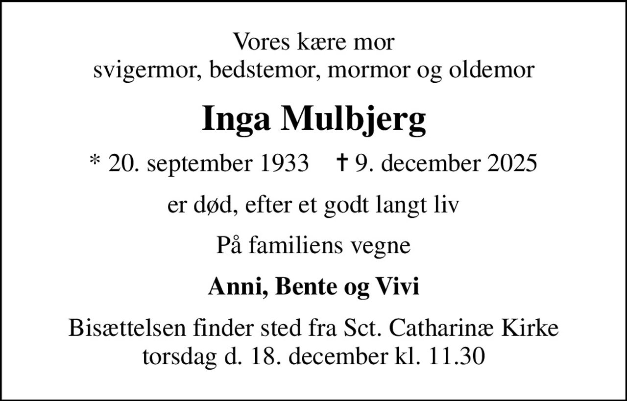 Vores kære mor svigermor, bedstemor, mormor og oldemor
Inga Mulbjerg
* 20. september 1933    ✝ 9. december 2025
er død, efter et godt langt liv
På familiens vegne
Anni, Bente og Vivi
Bisættelsen finder sted fra Sct. Catharinæ Kirke torsdag d. 18. december kl. 11.30