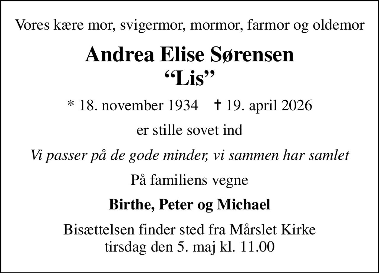 Vores kære mor, svigermor, mormor, farmor og oldemor
Andrea Elise Sørensen Lis
* 18. november 1934    ✝ 19. april 2026
er stille sovet ind
Vi passer på de gode minder, vi sammen har samlet
På familiens vegne
Birthe, Peter og Michael
Bisættelsen finder sted fra Mårslet Kirke  tirsdag den 5. maj kl. 11.00
