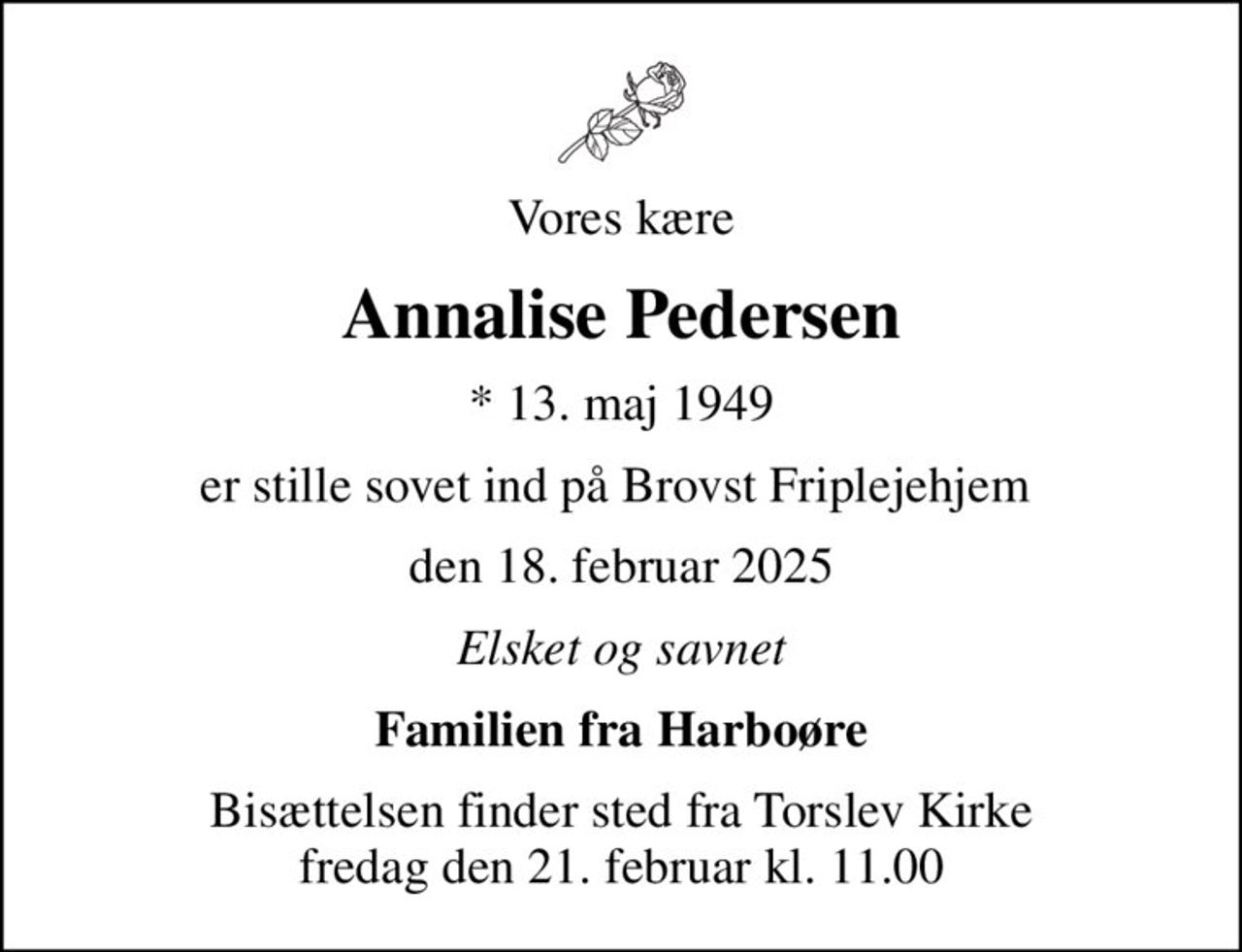 Vores kære
Annalise Pedersen
* 13. maj 1949
er stille sovet ind på Brovst Friplejehjem 
den 18. februar 2025
Elsket og savnet
Familien fra Harboøre
Bisættelsen finder sted fra Torslev Kirke  fredag den 21. februar kl. 11.00