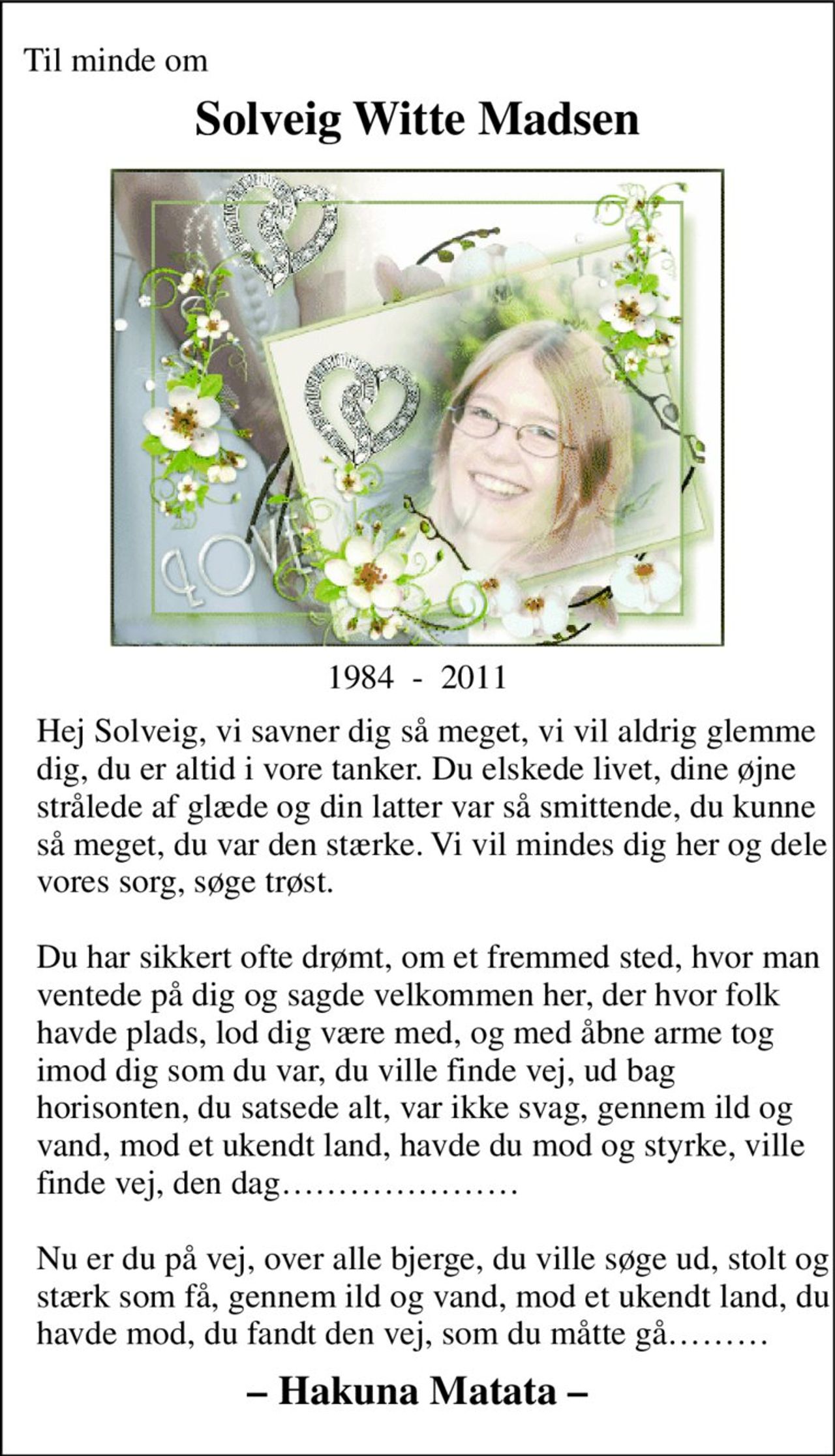 Til minde om 
Solveig Witte Madsen 
1984  -  2011 
Hej Solveig, vi savner dig så meget, vi vil aldrig glemme dig, du er altid i vore tanker. Du elskede livet, dine øjne strålede af glæde og din latter var så smittende, du kunne så meget, du var den stærke. Vi vil mindes dig her og dele vores sorg, søge trøst.  Du har sikkert ofte drømt, om et fremmed sted, hvor man ventede på dig og sagde velkommen her, der hvor folk havde plads, lod dig være med, og med åbne arme tog imod dig som du var, du ville finde vej, ud bag horisonten, du satsede alt, var ikke svag, gennem ild og vand, mod et ukendt land, havde du mod og styrke, ville finde vej, den dag…………………  Nu er du på vej, over alle bjerge, du ville søge ud, stolt og stærk som få, gennem ild og vand, mod et ukendt land, du havde mod, du fandt den vej, som du måtte gå……… 
– Hakuna Matata –
