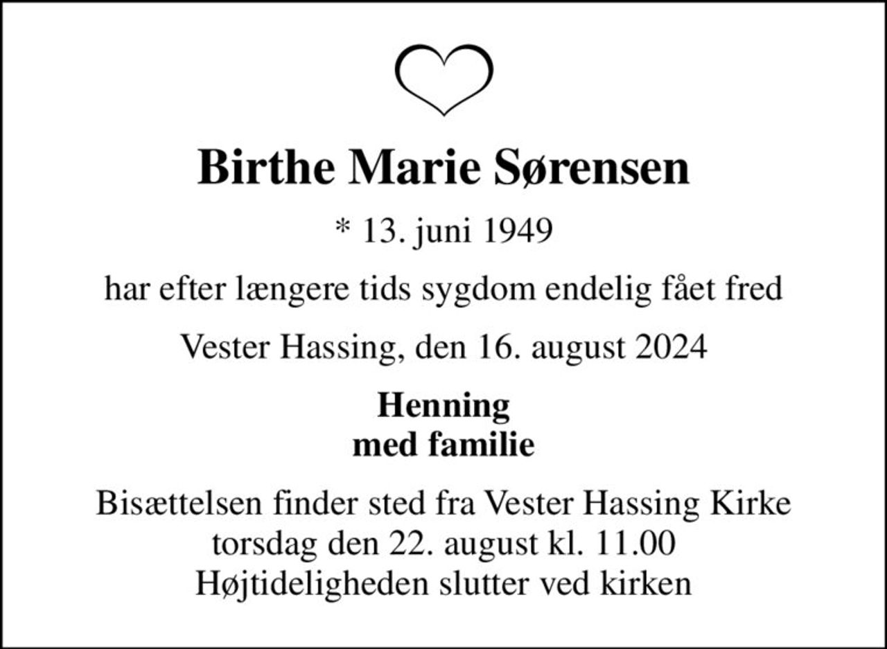 Birthe Marie Sørensen
* 13. juni 1949
har efter længere tids sygdom endelig fået fred
Vester Hassing, den 16. august 2024
Henning med familie
Bisættelsen finder sted fra Vester Hassing Kirke  torsdag den 22. august kl. 11.00  Højtideligheden slutter ved kirken