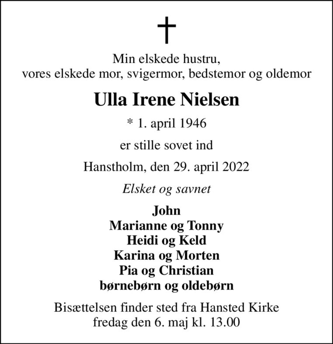 Min elskede hustru, vores elskede mor, svigermor, bedstemor og oldemor
Ulla Irene Nielsen
* 1. april 1946
er stille sovet ind
Hanstholm, den 29. april 2022
Elsket og savnet
John Marianne og Tonny Heidi og Keld Karina og Morten Pia og Christian børnebørn og oldebørn
Bisættelsen finder sted fra Hansted Kirke  fredag den 6. maj kl. 13.00
