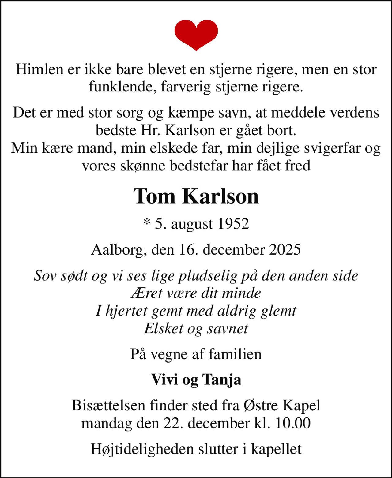 Himlen er ikke bare blevet en stjerne rigere, men en stor funklende, farverig stjerne rigere.
Det er med stor sorg og kæmpe savn, at meddele verdens bedste Hr. Karlson er gået bort. Min kære mand, min elskede far, min dejlige svigerfar og vores skønne bedstefar har fået fred
Tom Karlson
* 5. august 1952
Aalborg, den 16. december 2025
Sov sødt og vi ses lige pludselig på den anden side Æret være dit minde I hjertet gemt med aldrig glemt Elsket og savnet
På vegne af familien
Vivi og Tanja
Bisættelsen finder sted fra Østre Kapel  mandag den 22. december kl. 10.00 
Højtideligheden slutter i kapellet