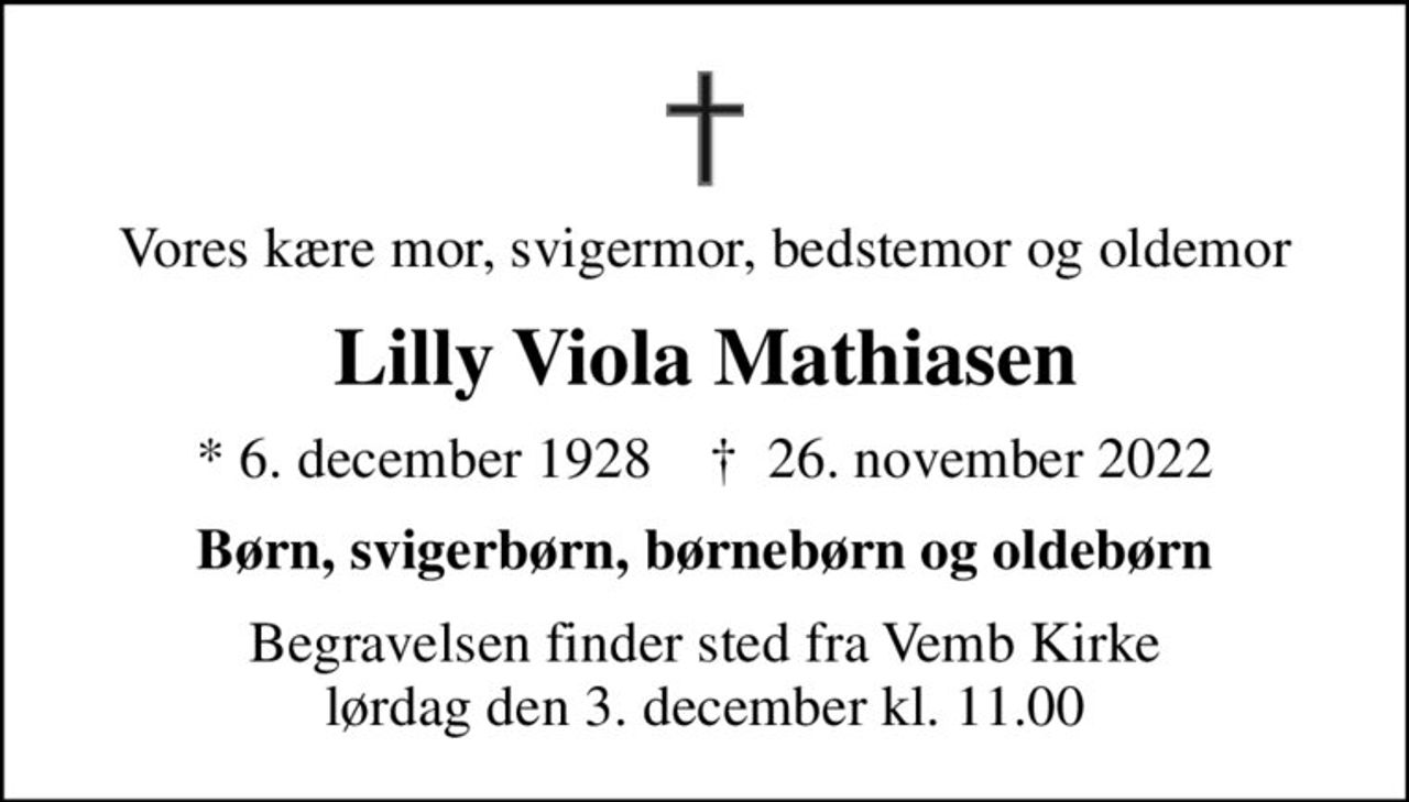 Vores kære mor, svigermor, bedstemor og oldemor
Lilly Viola Mathiasen
* 6. december 1928    ✝ 26. november 2022
Børn, svigerbørn, børnebørn og oldebørn
Begravelsen finder sted fra Vemb Kirke  lørdag den 3. december kl. 11.00