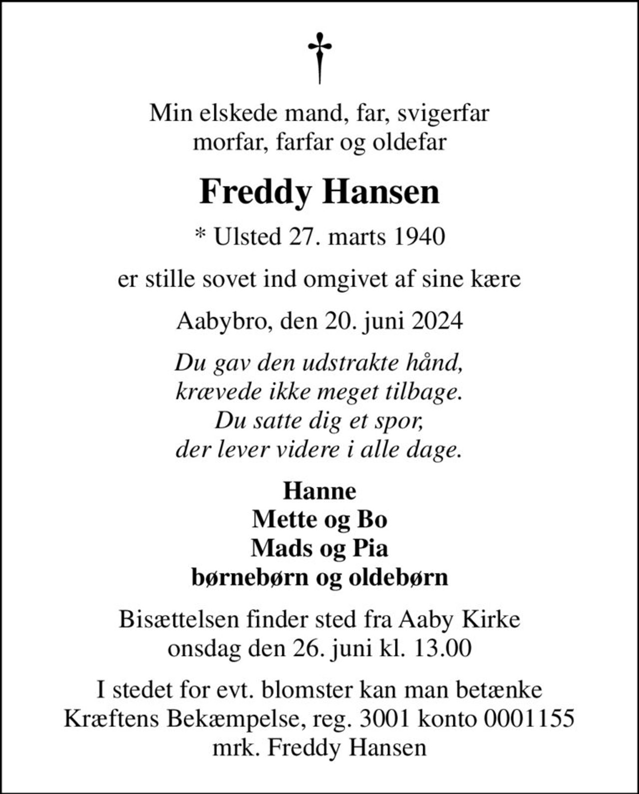 Min elskede mand, far, svigerfar morfar, farfar og oldefar
Freddy Hansen
* Ulsted 27. marts 1940
er stille sovet ind omgivet af sine kære
Aabybro, den 20. juni 2024
Du gav den udstrakte hånd, krævede ikke meget tilbage. Du satte dig et spor, der lever videre i alle dage.
Hanne Mette og Bo Mads og Pia børnebørn og oldebørn
Bisættelsen finder sted fra Aaby Kirke  onsdag den 26. juni kl. 13.00 
I stedet for evt. blomster kan man betænke
					Kræftens Bekæmpelse reg.3001konto0001155mrk. Freddy
					Hansen