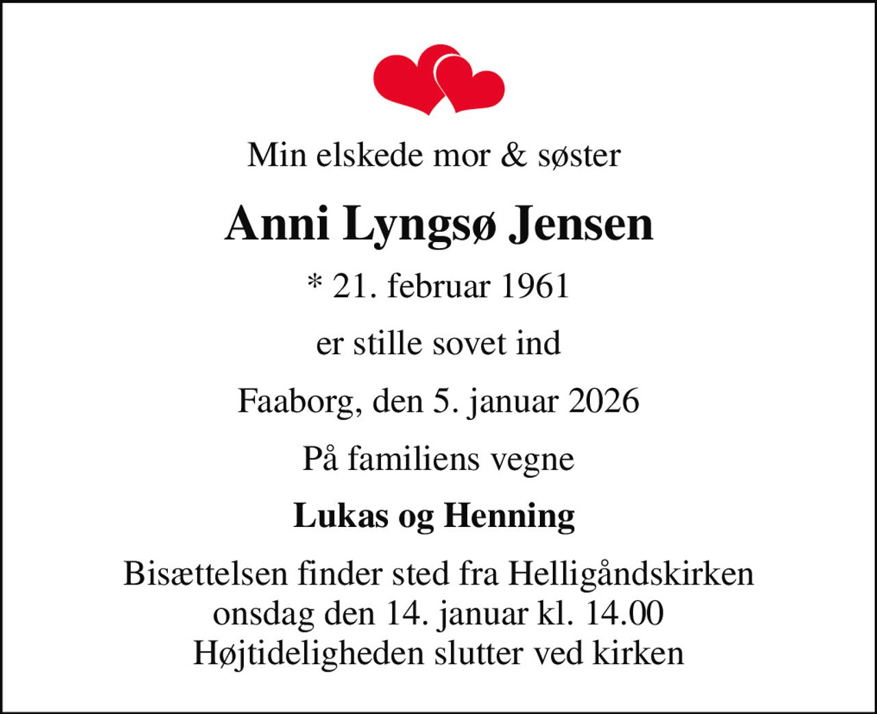 Min elskede mor & søster 
Anni Lyngsø Jensen
* 21. februar 1961
er stille sovet ind
Faaborg, den 5. januar 2026
På familiens vegne
Lukas og Henning 
Bisættelsen finder sted fra Helligåndskirken  onsdag den 14. januar kl. 14.00  Højtideligheden slutter ved kirken