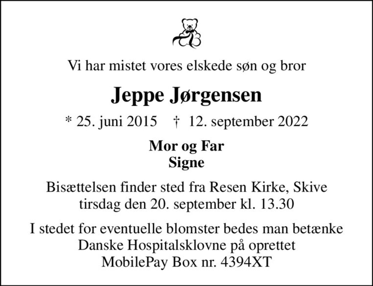 Vi har mistet vores elskede søn og bror
Jeppe Jørgensen
* 25. juni 2015    ✝ 12. september 2022
Mor og Far Signe
Bisættelsen finder sted fra Resen Kirke, Skive  tirsdag den 20. september kl. 13.30 
I stedet for eventuelle blomster bedes man betænke Danske Hospitalsklovne på oprettet MobilePay Box nr. 4394XT