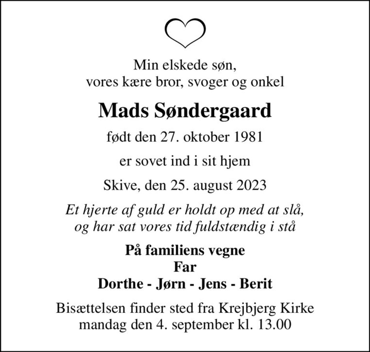 Min elskede søn, vores kære bror, svoger og onkel
Mads Søndergaard
født den 27. oktober 1981
er sovet ind i sit hjem
Skive, den 25. august 2023
Et hjerte af guld er holdt op med at slå, og har sat vores tid fuldstændig i stå
På familiens vegne Far Dorthe - Jørn - Jens - Berit
Bisættelsen finder sted fra Krejbjerg Kirke  mandag den 4. september kl. 13.00