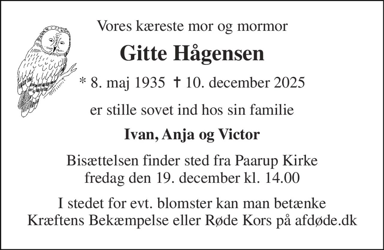 Vores kæreste mor og mormor 
Gitte Hågensen 
*​ 8. maj 1935​  ✝​ 10. december 2025 
er stille sovet ind hos sin familie 
Ivan, Anja og Victor 
Bisættelsen finder sted fra Paarup Kirke fredag den 19. december kl. 14.00 
I stedet for evt. blomster kan man betænke Kræftens Bekæmpelse eller Røde Kors på afdøde.dk