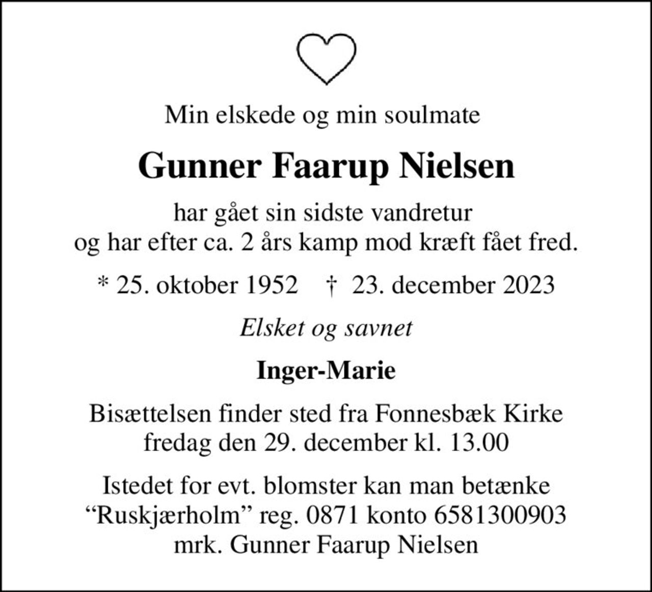 Min elskede og min soulmate 
Gunner Faarup Nielsen
har gået sin sidste vandretur  og har efter ca. 2 års kamp mod kræft fået fred.
* 25. oktober 1952    ✝ 23. december 2023
Elsket og savnet
Inger-Marie
Bisættelsen finder sted fra Fonnesbæk Kirke  fredag den 29. december kl. 13.00 
Istedet for evt. blomster kan man betænke Ruskjærholm reg. 0871 konto 6581300903 mrk. Gunner Faarup Nielsen