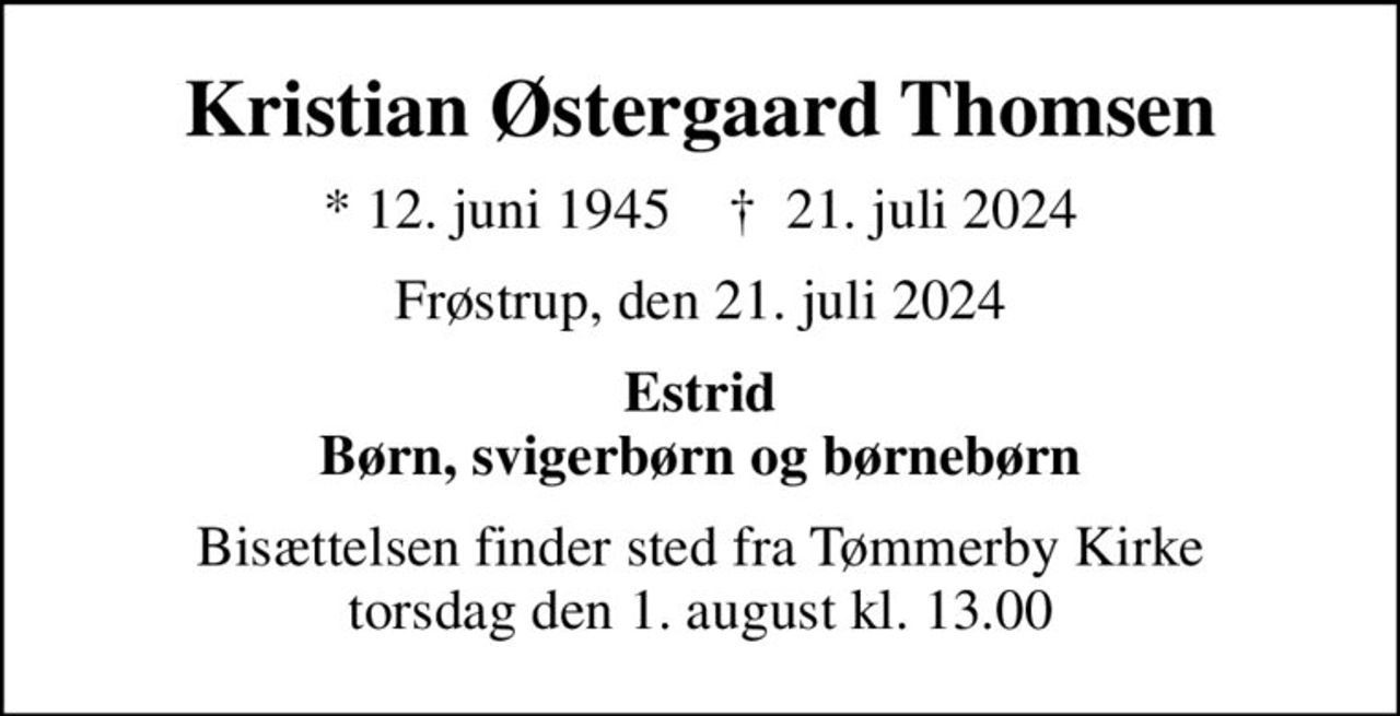 Kristian Østergaard Thomsen
* 12. juni 1945    ✝ 21. juli 2024
Frøstrup, den 21. juli 2024
Estrid Børn, svigerbørn og børnebørn
Bisættelsen finder sted fra Tømmerby Kirke  torsdag den 1. august kl. 13.00