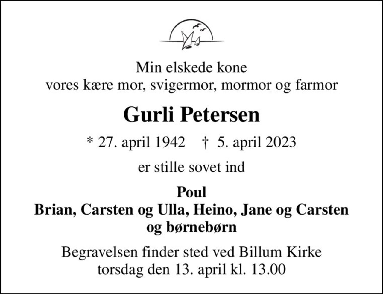 Min elskede kone vores kære mor, svigermor, mormor og farmor
Gurli Petersen
* 27. april 1942    ✝ 5. april 2023
er stille sovet ind
Poul Brian, Carsten og Ulla, Heino, Jane og Carsten og børnebørn
Begravelsen finder sted ved Billum Kirke  torsdag den 13. april kl. 13.00