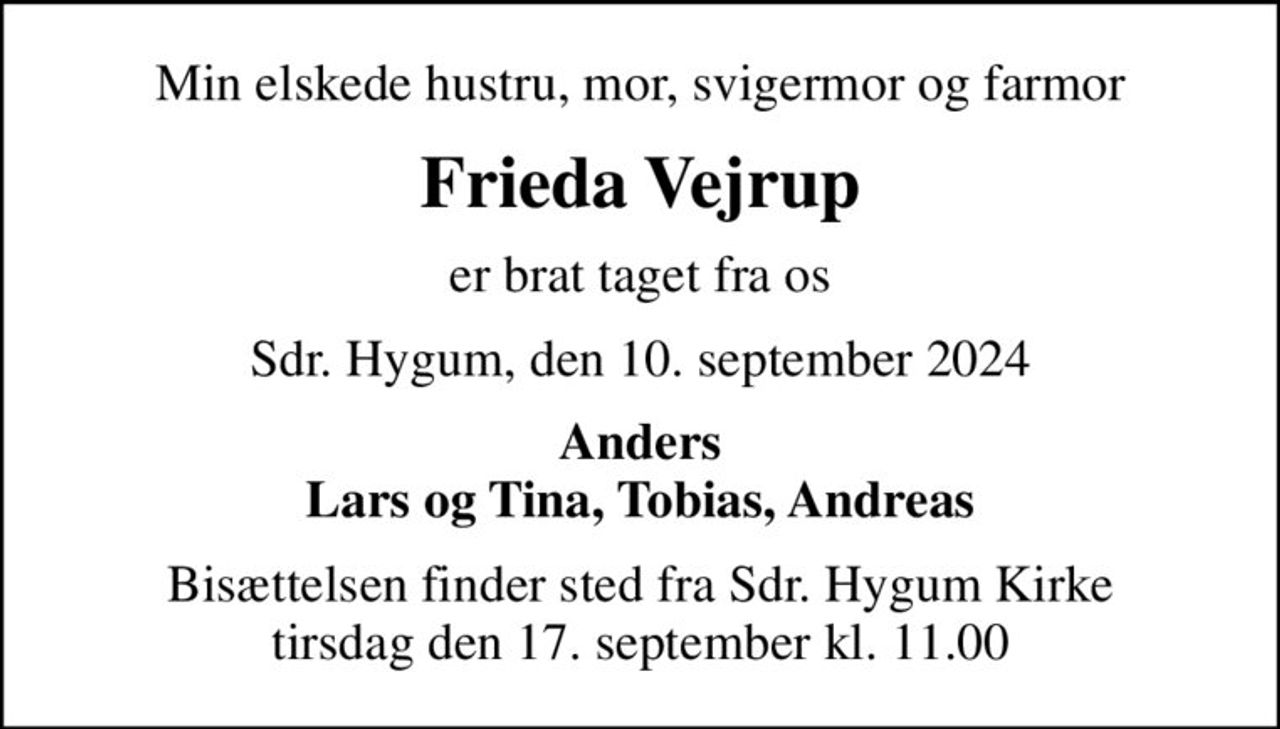 Min elskede hustru, mor, svigermor og farmor
Frieda Vejrup
er brat taget fra os
Sdr. Hygum, den 10. september 2024
Anders Lars og Tina, Tobias, Andreas
Bisættelsen finder sted fra Sdr. Hygum Kirke  tirsdag den 17. september kl. 11.00