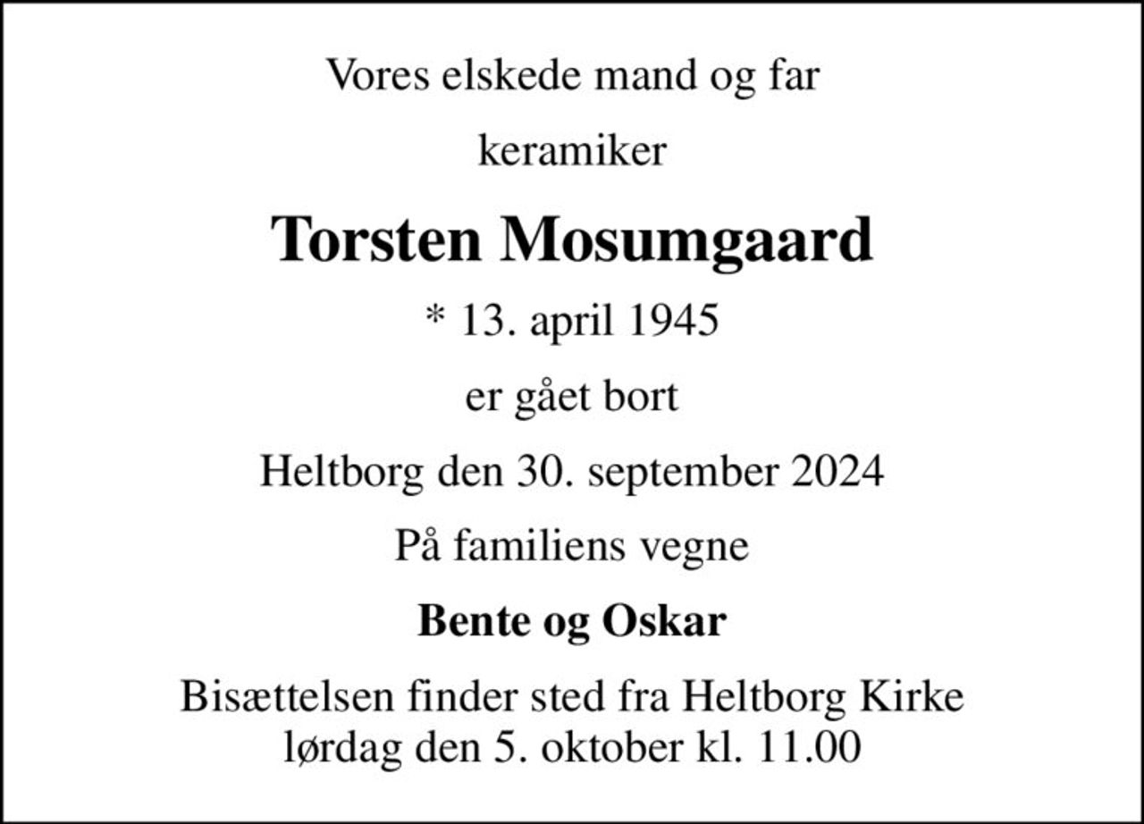 Vores elskede mand og far
keramiker
Torsten Mosumgaard
* 13. april 1945
er gået bort
Heltborg den 30. september 2024
På familiens vegne
Bente og Oskar
Bisættelsen finder sted fra Heltborg Kirke  lørdag den 5. oktober kl. 11.00