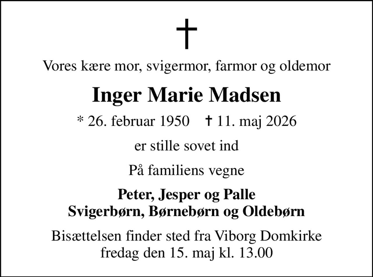 Vores kære mor, svigermor, farmor og oldemor
Inger Marie Madsen
* 26. februar 1950    ✝ 11. maj 2026
er stille sovet ind
På familiens vegne
Peter, Jesper og Palle Svigerbørn, Børnebørn og Oldebørn
Bisættelsen finder sted fra Viborg Domkirke  fredag den 15. maj kl. 13.00