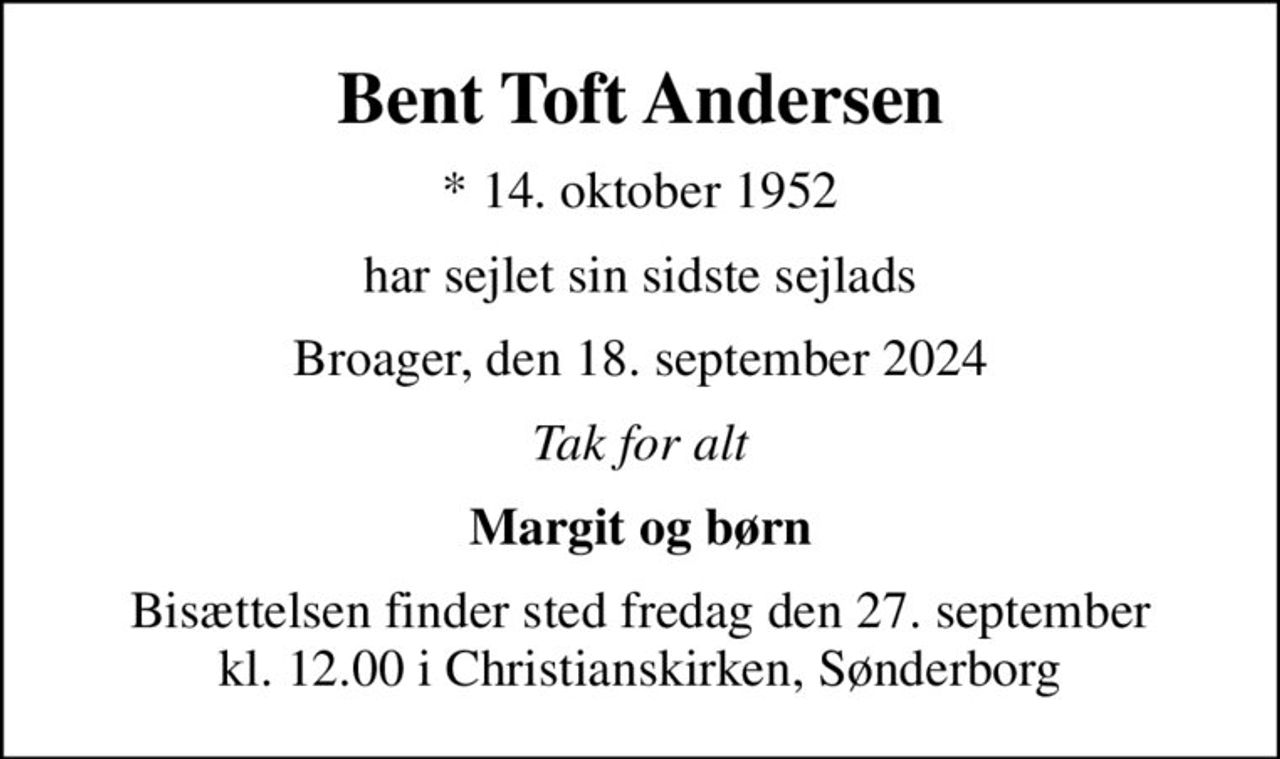 Bent Toft Andersen
* 14. oktober 1952
har sejlet sin sidste sejlads
Broager, den 18. september 2024
Tak for alt
Margit og børn
Bisættelsen finder sted fredag den 27. september kl. 12.00 i Christianskirken, Sønderborg