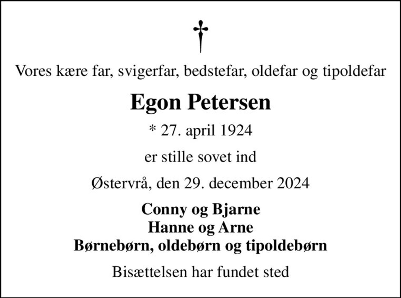 Vores kære far, svigerfar, bedstefar, oldefar og tipoldefar
Egon Petersen
* 27. april 1924
er stille sovet ind
Østervrå, den 29. december 2024
Conny og Bjarne Hanne og Arne Børnebørn, oldebørn og tipoldebørn
Bisættelsen har fundet sted