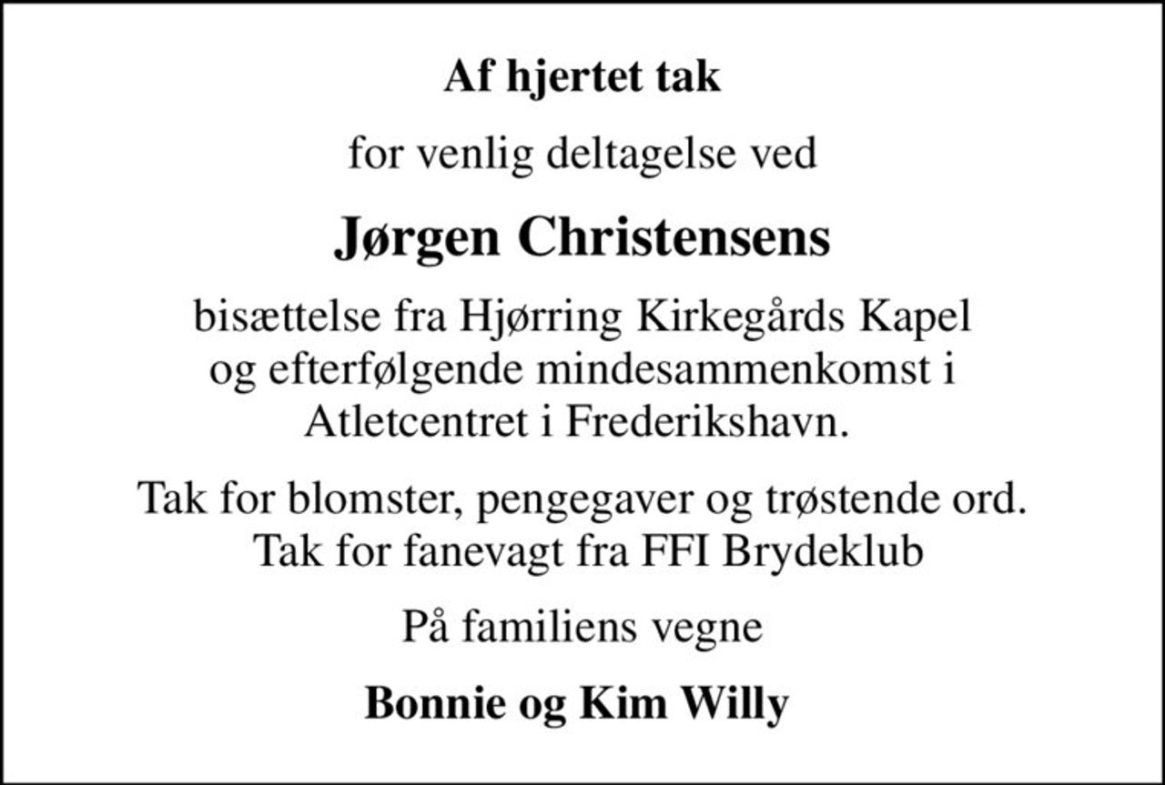 Af hjertet tak
for venlig deltagelse ved
Jørgen Christensens
bisættelse fra Hjørring Kirkegårds Kapel  og efterfølgende mindesammenkomst i  Atletcentret i Frederikshavn. 
Tak for blomster, pengegaver og trøstende ord.  Tak for fanevagt fra FFI Brydeklub
På familiens vegne
Bonnie og Kim Willy