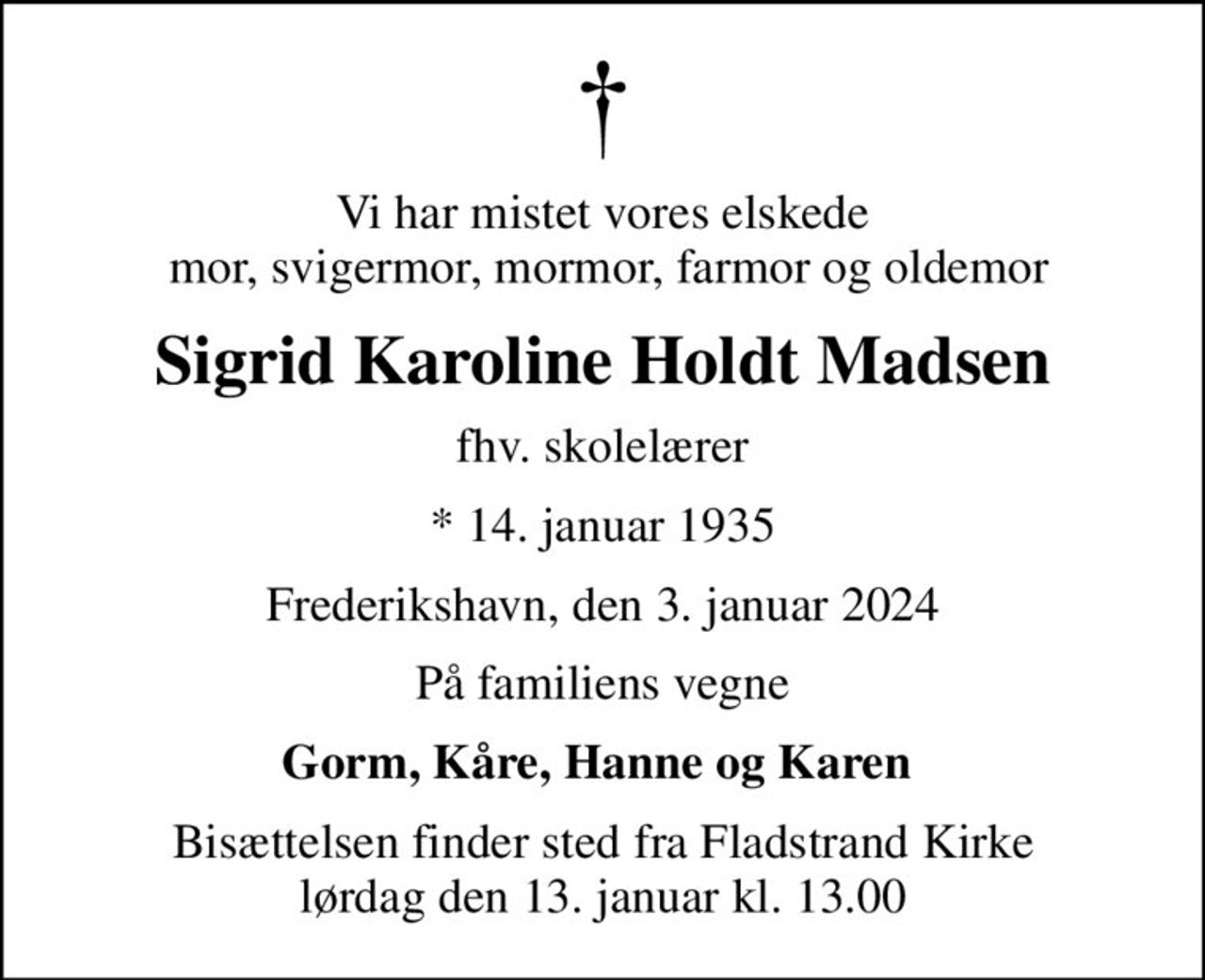 Vi har mistet vores elskede  mor, svigermor, mormor, farmor og oldemor
Sigrid Karoline Holdt Madsen
fhv. skolelærer
* 14. januar 1935
Frederikshavn, den 3. januar 2024
På familiens vegne
Gorm, Kåre, Hanne og Karen 
Bisættelsen finder sted fra Fladstrand Kirke  lørdag den 13. januar kl. 13.00