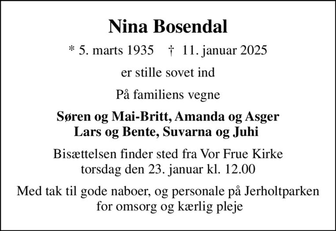 Nina Bosendal
* 5. marts 1935    ✝ 11. januar 2025
er stille sovet ind
På familiens vegne
Søren og Mai-Britt, Amanda og Asger Lars og Bente, Suvarna og Juhi 
Bisættelsen har fundet sted
Med tak til gode naboer, og personale på Jerholtparken  for omsorg og kærlig pleje