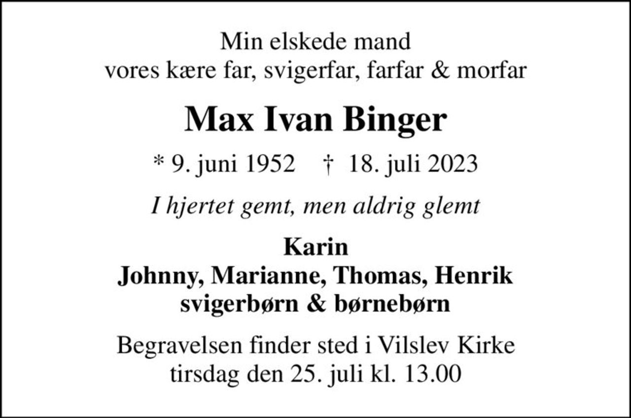 Min elskede mand vores kære far, svigerfar, farfar & morfar
Max Ivan Binger
* 9. juni 1952    ✝ 18. juli 2023
I hjertet gemt, men aldrig glemt
Karin Johnny, Marianne, Thomas, Henrik svigerbørn & børnebørn
Begravelsen finder sted i Vilslev Kirke  tirsdag den 25. juli kl. 13.00