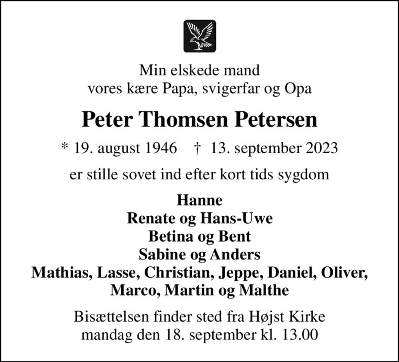 Min elskede mand vores kære Papa, svigerfar og Opa
Peter Thomsen Petersen
* 19. august 1946    ✝ 13. september 2023
er stille sovet ind efter kort tids sygdom
Hanne Renate og Hans-Uwe Betina og Bent Sabine og Anders Mathias, Lasse, Christian, Jeppe, Daniel, Oliver, Marco, Martin og Malthe
Bisættelsen finder sted fra Højst Kirke  mandag den 18. september kl. 13.00