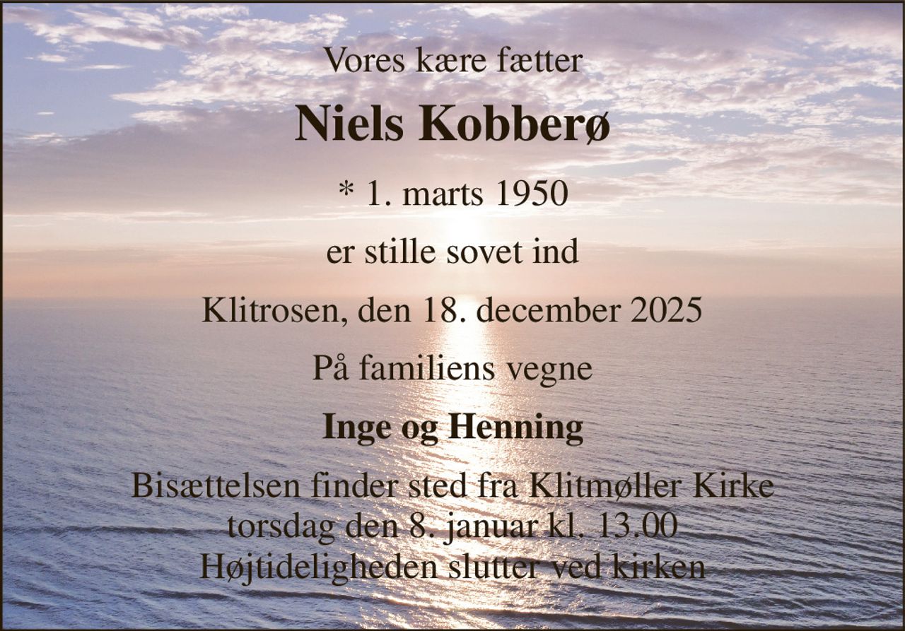 Vores kære fætter 
Niels Kobberø 
* 1. marts 1950 
er stille sovet ind 
Klitrosen, den 18. december 2025 
På familiens vegne 
Inge og Henning 
Bisættelsen finder sted fra Klitmøller Kirke torsdag den 8. januar kl. 13.00 Højtideligheden slutter ved kirken