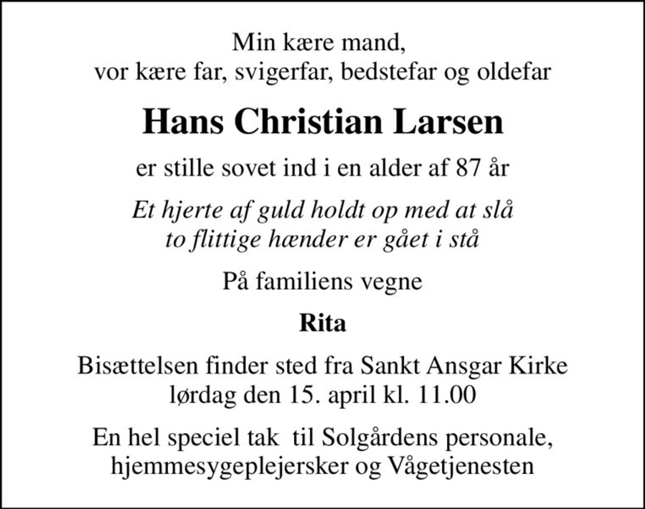 Min kære mand,  vor kære far, svigerfar, bedstefar og oldefar
Hans Christian Larsen
er stille sovet ind i en alder af 87 år
Et hjerte af guld holdt op med at slå to flittige hænder er gået i stå
På familiens vegne
Rita
Bisættelsen finder sted fra Sankt Ansgar Kirke  lørdag den 15. april kl. 11.00 
En hel speciel tak  til Solgårdens personale, hjemmesygeplejersker og Vågetjenesten