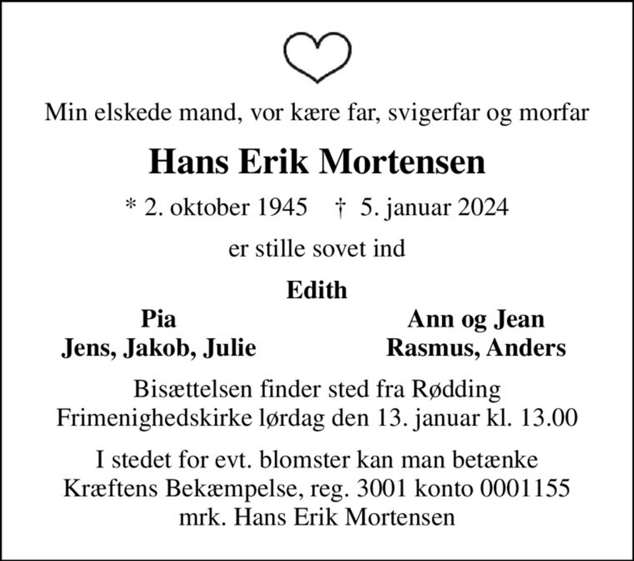 Min elskede mand, vor kære far, svigerfar og morfar
Hans Erik Mortensen
* 2. oktober 1945    ✝ 5. januar 2024
er stille sovet ind
Edith
Pia
Ann og Jean
Jens, Jakob, Julie
Rasmus, Anders
Bisættelsen finder sted fra Rødding Frimenighedskirke  lørdag den 13. januar kl. 13.00 
I stedet for evt. blomster kan man betænke
					Kræftens Bekæmpelse reg.3001konto0001155mrk. Hans Erik
					Mortensen