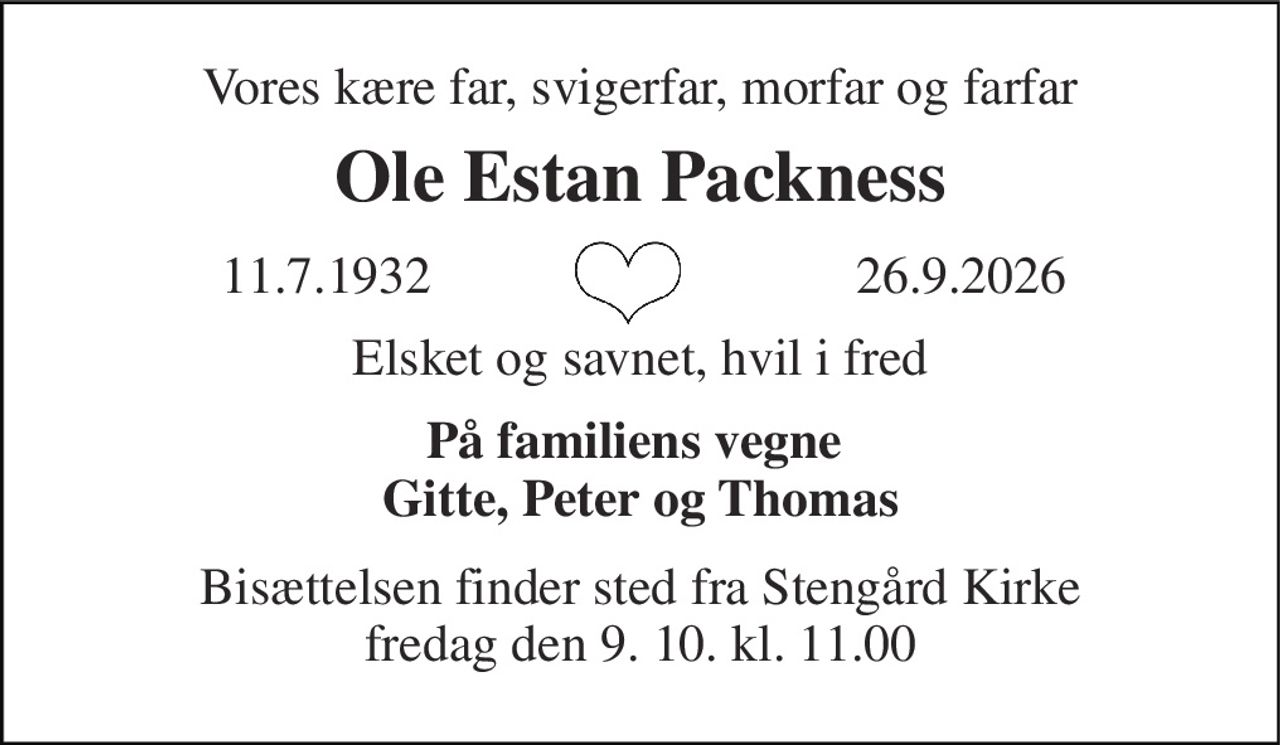 Vores kære far, svigerfar, morfar og farfar 
Ole Estan Packness 
11.7.1932​ 
 26.9.2026​ 
Elsket og savnet, hvil i fred 
På familiens vegne  Gitte, Peter og Thomas 
Bisættelsen​ finder sted fra Stengård Kirke​ fredag den 9. 10​. kl. 11.00