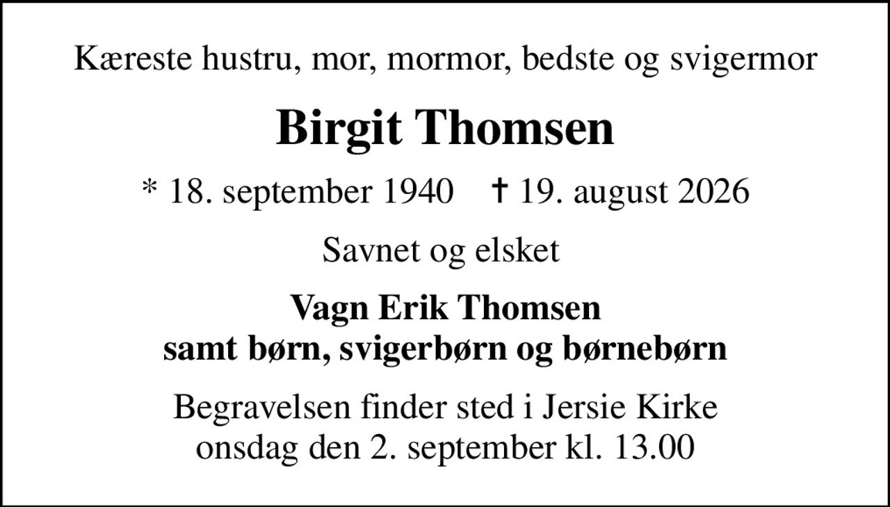Kæreste hustru, mor, mormor, bedste og svigermor
Birgit Thomsen
* 18. september 1940    ✝ 19. august 2026
Savnet og elsket 
Vagn Erik Thomsen samt børn, svigerbørn og børnebørn
Begravelsen finder sted i Jersie Kirke  onsdag den 2. september kl. 13.00