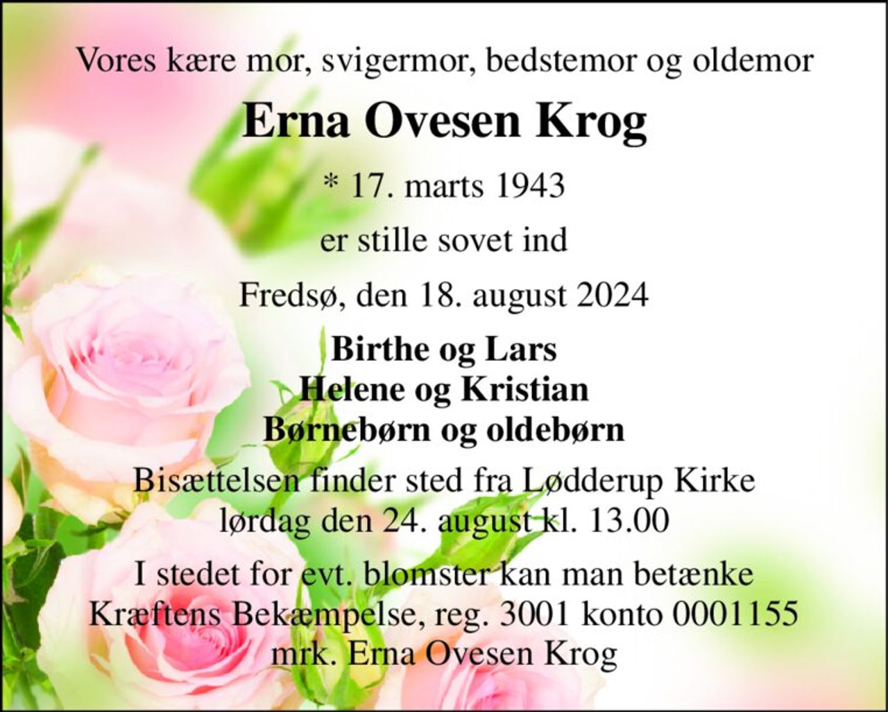 Vores kære mor, svigermor, bedstemor og oldemor 
Erna Ovesen Krog 
* 17. marts 1943 
er stille sovet ind 
Fredsø, den 18. august 2024 
Birthe og Lars Helene og Kristian Børnebørn og oldebørn 
Bisættelsen finder sted fra Lødderup Kirke lørdag den 24. august kl. 13.00 
I stedet for evt. blomster kan man betænke Kræftens Bekæmpelse, reg. 3001 konto 0001155 mrk. Erna Ovesen Krog