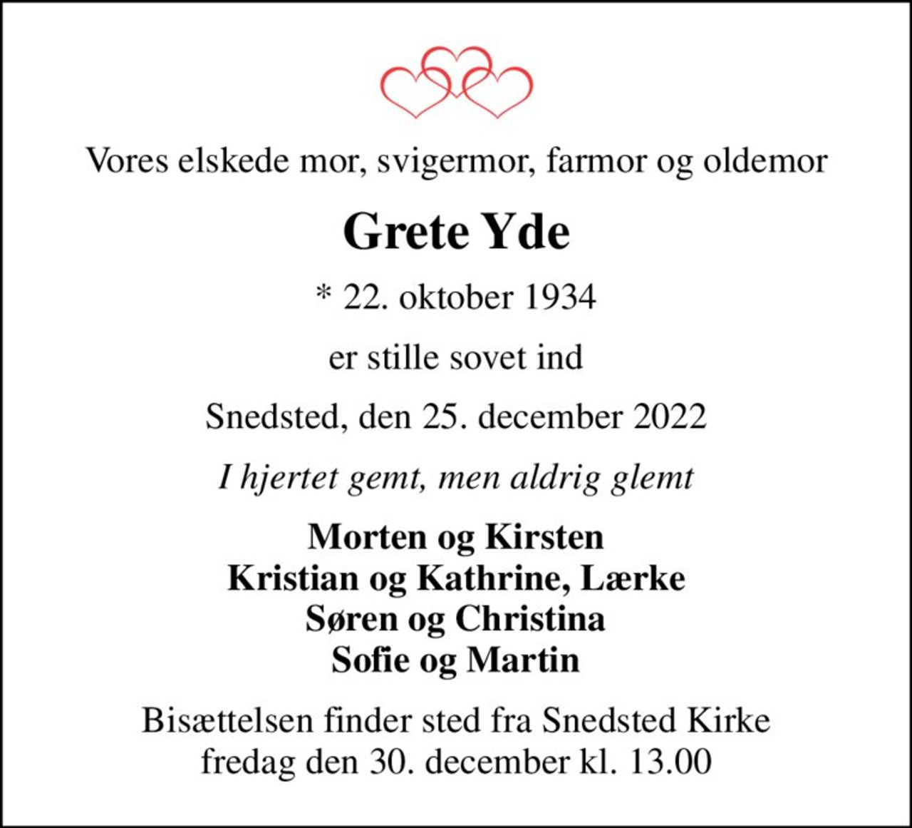 Vores elskede mor, svigermor, farmor og oldemor
Grete Yde
* 22. oktober 1934
er stille sovet ind
Snedsted, den 25. december 2022
I hjertet gemt, men aldrig glemt
Morten og Kirsten Kristian og Kathrine, Lærke Søren og Christina Sofie og Martin
Bisættelsen finder sted fra Snedsted Kirke  fredag den 30. december kl. 13.00
