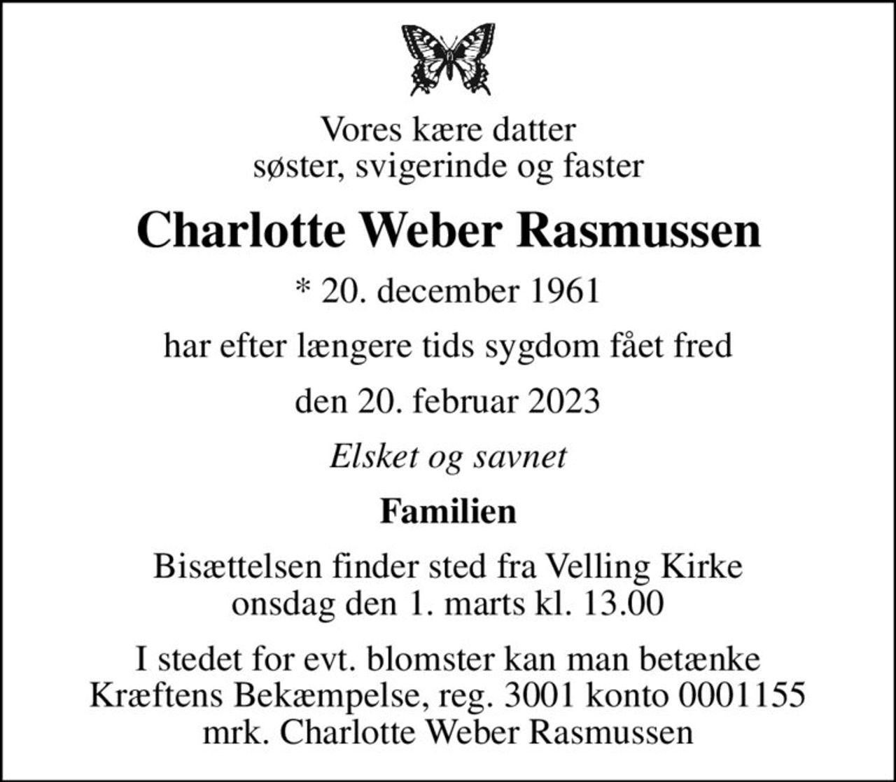 Vores kære datter søster, svigerinde og faster
Charlotte Weber Rasmussen
* 20. december 1961
har efter længere tids sygdom fået fred
den 20. februar 2023
Elsket og savnet
Familien
Bisættelsen finder sted fra Velling Kirke  onsdag den 1. marts kl. 13.00 
I stedet for evt. blomster kan man betænke
					Kræftens Bekæmpelse reg.3001konto0001155mrk. Charlotte Weber
					Rasmussen