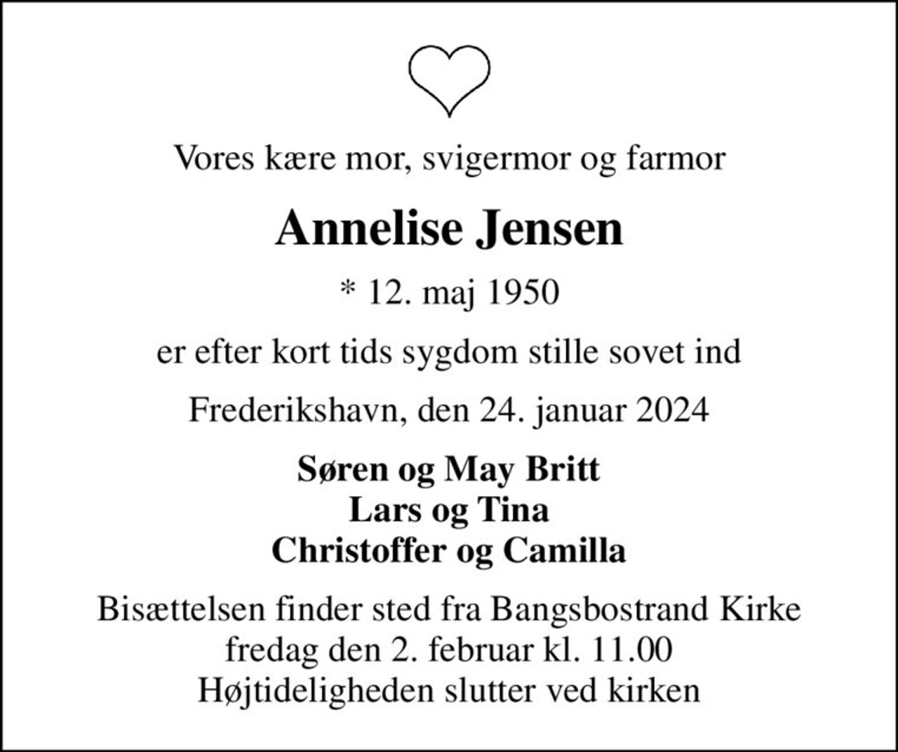 Vores kære mor, svigermor og farmor
Annelise Jensen
* 12. maj 1950
er efter kort tids sygdom stille sovet ind
Frederikshavn, den 24. januar 2024
Søren og May Britt Lars og Tina Christoffer og Camilla
Bisættelsen finder sted fra Bangsbostrand Kirke  fredag den 2. februar kl. 11.00  Højtideligheden slutter ved kirken