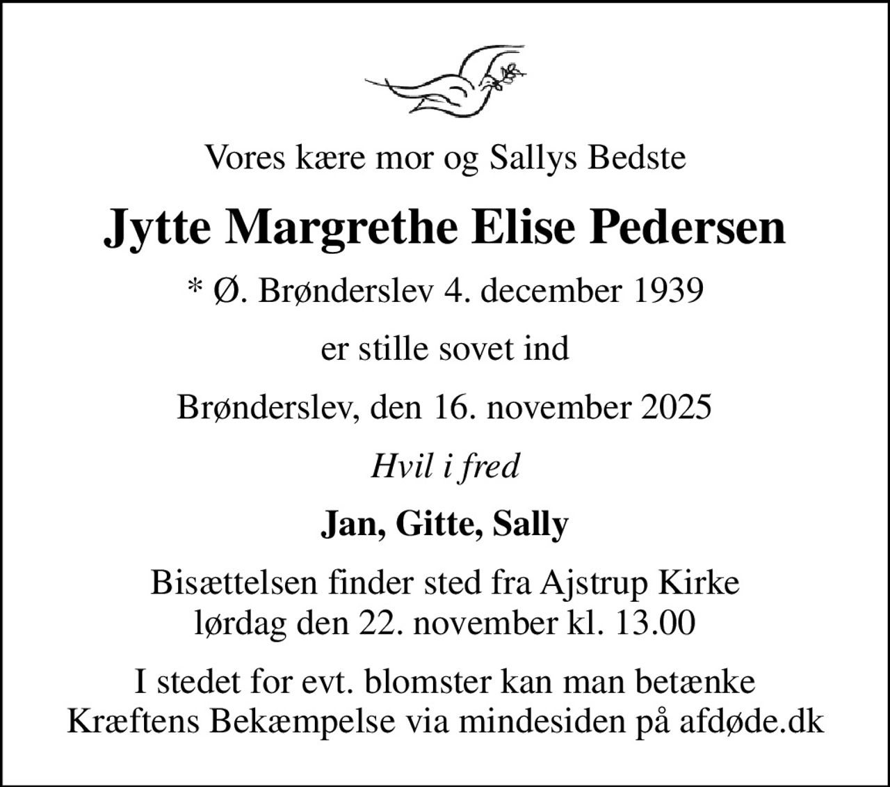 Vores kære mor og Sallys Bedste
Jytte Margrethe Elise Pedersen
* Ø. Brønderslev 4. december 1939
er stille sovet ind
Brønderslev, den 16. november 2025
Hvil i fred
Jan, Gitte, Sally
Bisættelsen finder sted fra Ajstrup Kirke  lørdag den 22. november kl. 13.00 
I stedet for evt. blomster kan man betænke
					Kræftens Bekæmpelse via mindesiden på afdøde.dk