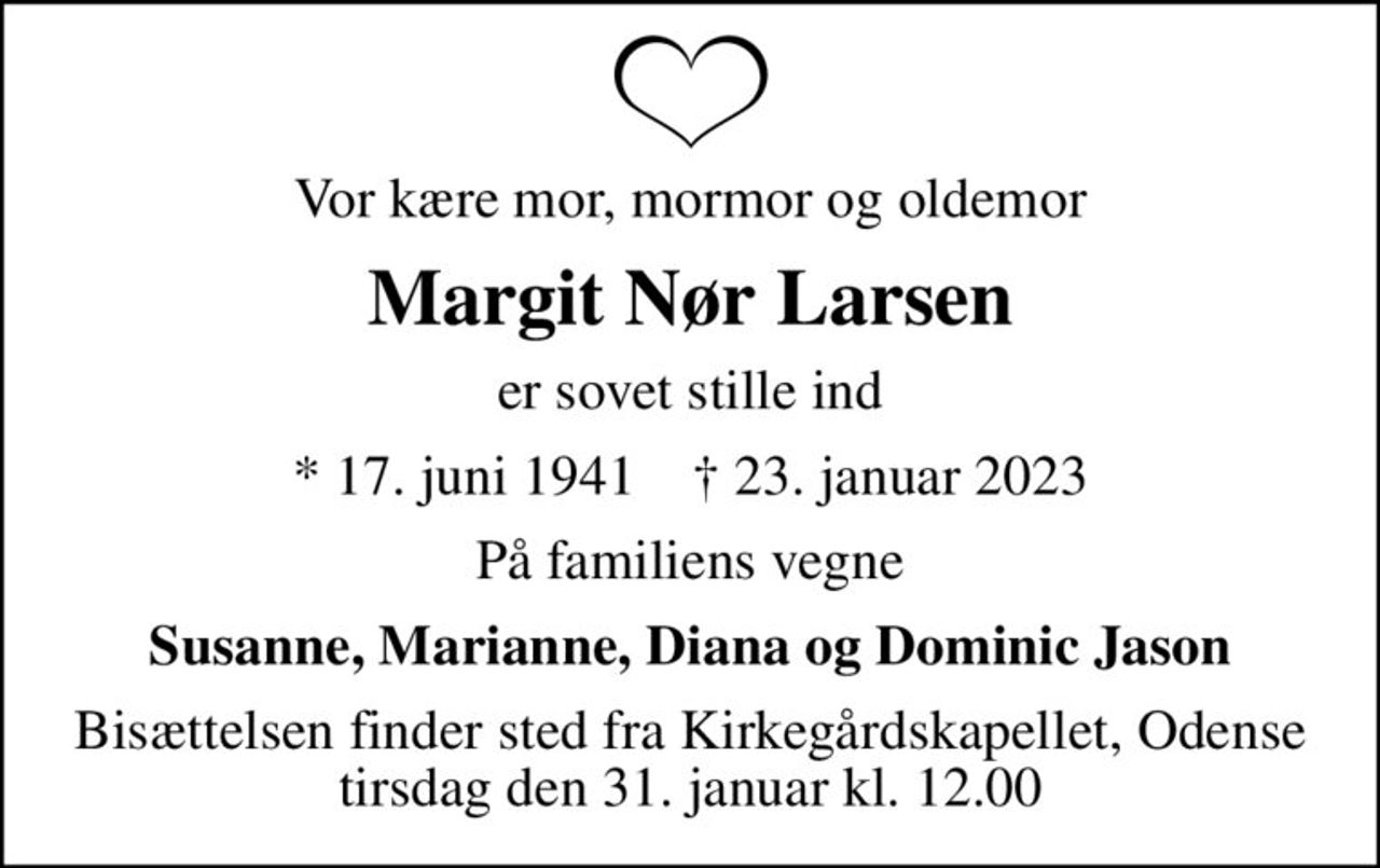 Vor kære mor, mormor og oldemor
Margit Nør Larsen
er sovet stille ind
* 17. juni 1941    ✝ 23. januar 2023
På familiens vegne
Susanne, Marianne, Diana og Dominic Jason
Bisættelsen finder sted fra Kirkegårdskapellet, Odense  tirsdag den 31. januar kl. 12.00