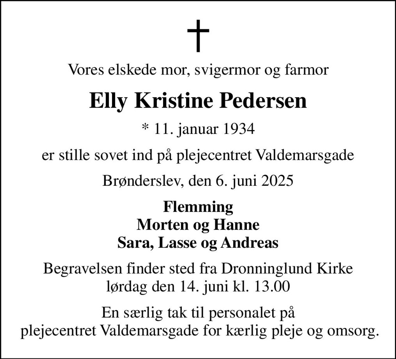 Vores elskede mor, svigermor og farmor
Elly Kristine Pedersen
* 11. januar 1934
er stille sovet ind på plejecentret Valdemarsgade
Brønderslev, den 6. juni 2025
Flemming Morten og Hanne Sara, Lasse og Andreas
Begravelsen finder sted fra Dronninglund Kirke  lørdag den 14. juni kl. 13.00 
En særlig tak til personalet på  plejecentret Valdemarsgade for kærlig pleje og omsorg.