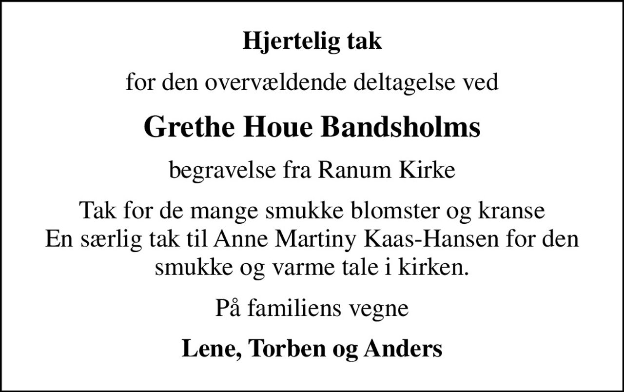 Hjertelig tak
for den overvældende deltagelse ved
Grethe Houe Bandsholms
begravelse fra Ranum Kirke
Tak for de mange smukke blomster og kranse En særlig tak til Anne Martiny Kaas-Hansen for den smukke og varme tale i kirken.
På familiens vegne
Lene, Torben og Anders