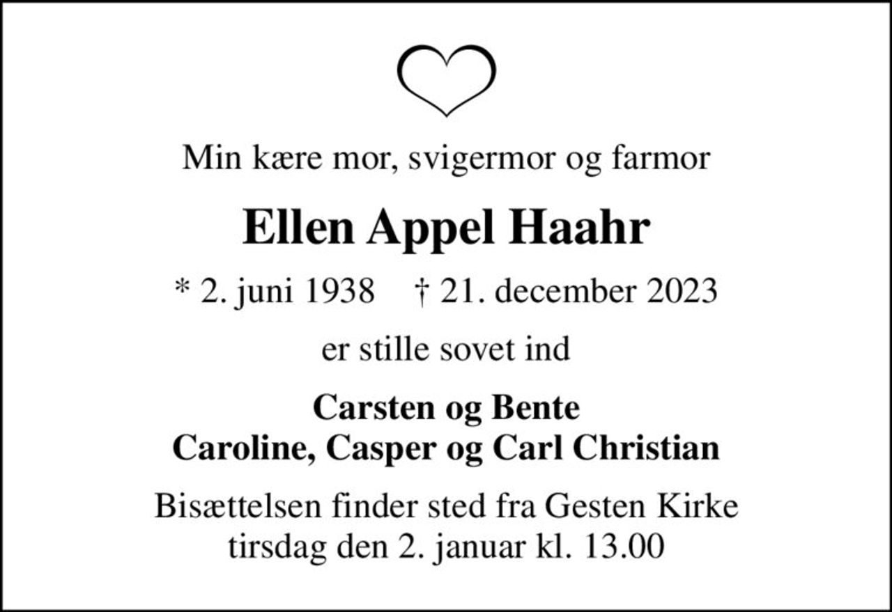 Min kære mor, svigermor og farmor
Ellen Appel Haahr
* 2. juni 1938    ✝ 21. december 2023
er stille sovet ind
Carsten og Bente Caroline, Casper og Carl Christian
Bisættelsen finder sted fra Gesten Kirke  tirsdag den 2. januar kl. 13.00