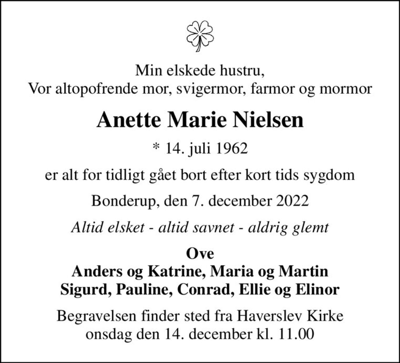 Min elskede hustru, Vor altopofrende mor, svigermor, farmor og mormor
Anette Marie Nielsen
* 14. juli 1962
er alt for tidligt gået bort efter kort tids sygdom
Bonderup, den 7. december 2022
Altid elsket - altid savnet - aldrig glemt
Ove Anders og Katrine, Maria og Martin Sigurd, Pauline, Conrad, Ellie og Elinor
Begravelsen finder sted fra Haverslev Kirke  onsdag den 14. december kl. 11.00